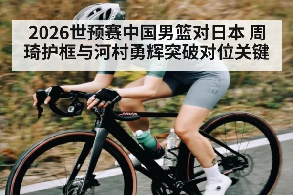 2026世预赛中国男篮对日本 周琦护框与河村勇辉突破对位关键 - Xingkong